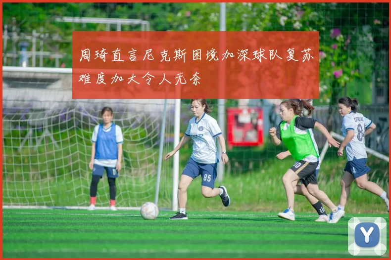 周琦直言尼克斯困境加深球队复苏难度加大令人无奈