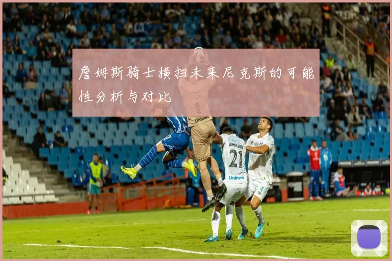 詹姆斯骑士横扫未来尼克斯的可能性分析与对比