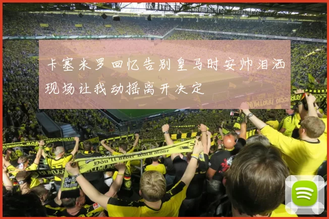 卡塞米罗回忆告别皇马时安帅泪洒现场让我动摇离开决定
