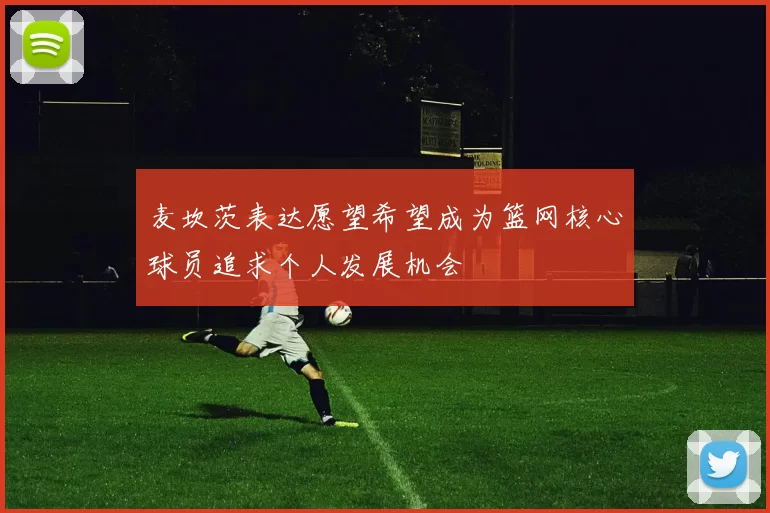 麦坎茨表达愿望希望成为篮网核心球员追求个人发展机会