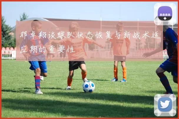 邓卓翔谈球队状态恢复与新战术适应期的重要性