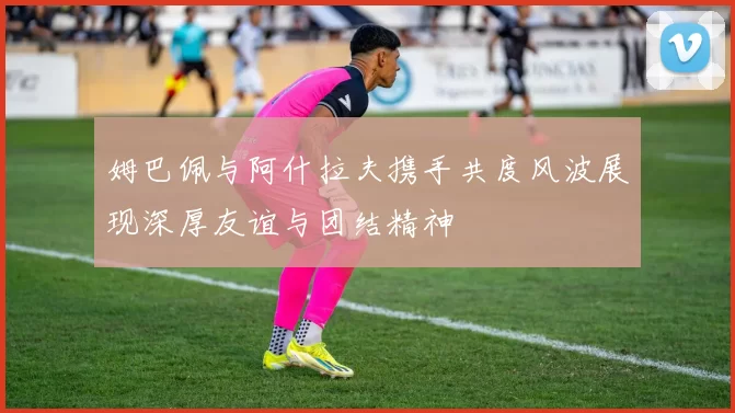 姆巴佩与阿什拉夫携手共度风波展现深厚友谊与团结精神