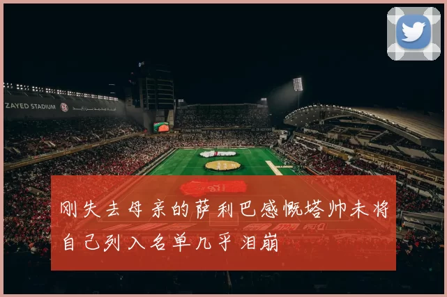 刚失去母亲的萨利巴感慨塔帅未将自己列入名单几乎泪崩