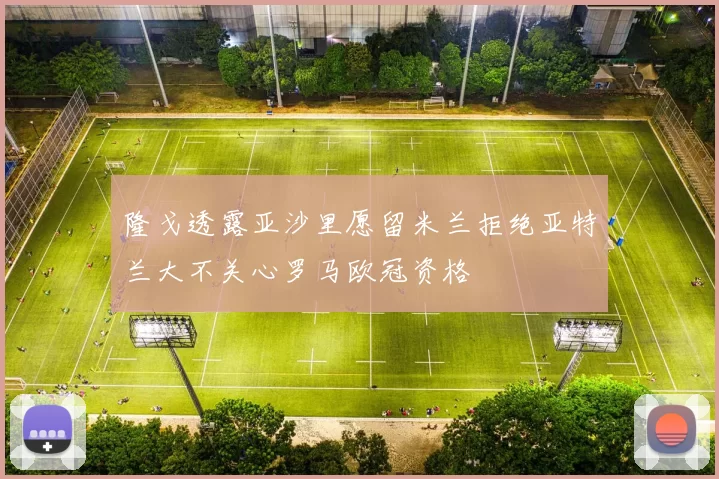 隆戈透露亚沙里愿留米兰拒绝亚特兰大不关心罗马欧冠资格
