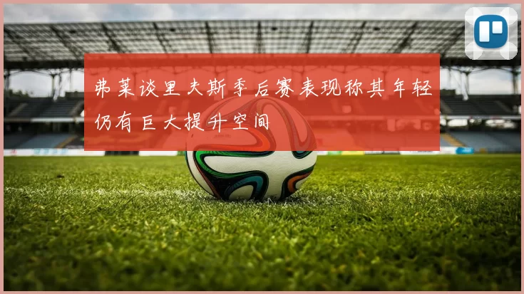 弗莱谈里夫斯季后赛表现称其年轻仍有巨大提升空间