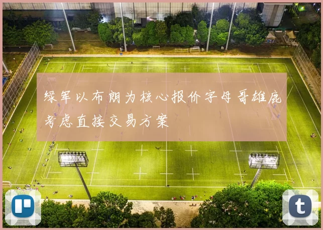 绿军以布朗为核心报价字母哥雄鹿考虑直接交易方案