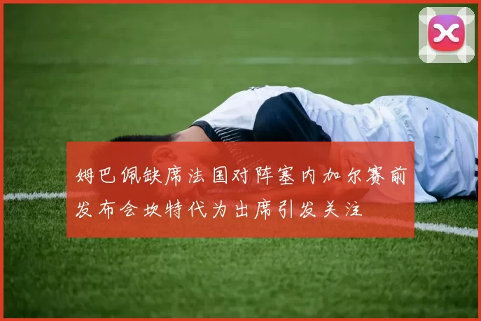姆巴佩缺席法国对阵塞内加尔赛前发布会坎特代为出席引发关注