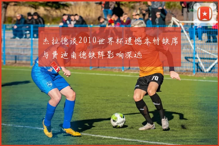 杰拉德谈2010世界杯遗憾本特缺席与费迪南德缺阵影响深远