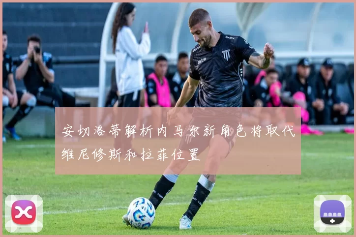 安切洛蒂解析内马尔新角色将取代维尼修斯和拉菲位置