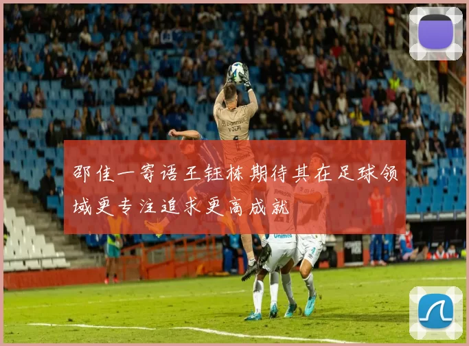 邵佳一寄语王钰栋期待其在足球领域更专注追求更高成就