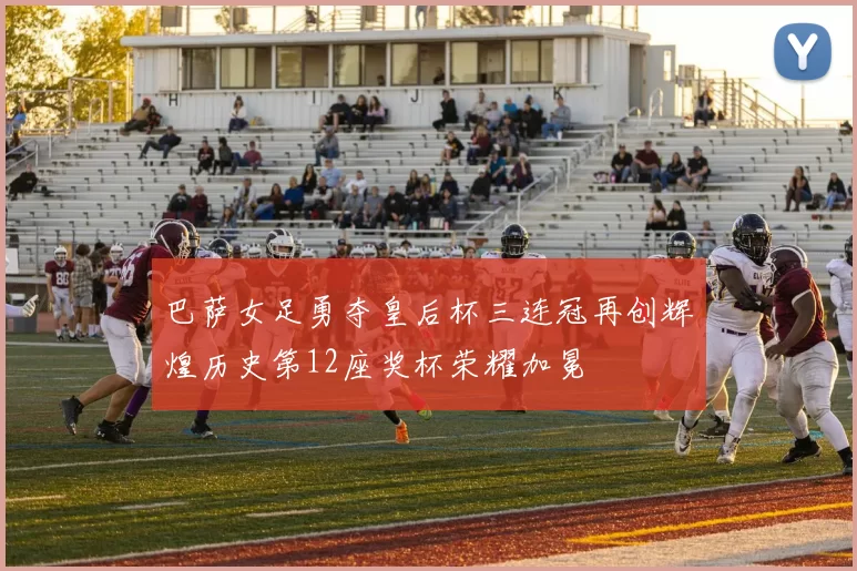 巴萨女足勇夺皇后杯三连冠再创辉煌历史第12座奖杯荣耀加冕