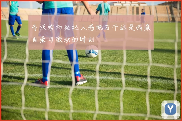 齐沃续约经纪人感慨万千这是我最自豪与激动的时刻