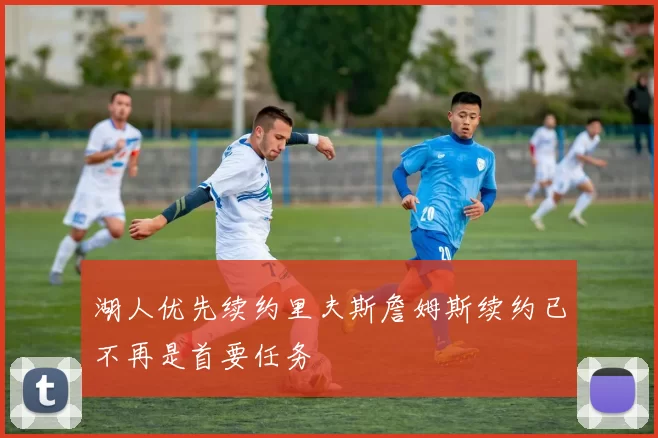 湖人优先续约里夫斯詹姆斯续约已不再是首要任务