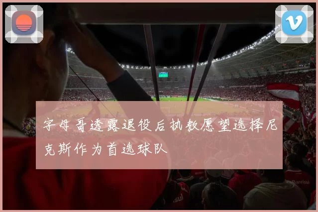 字母哥透露退役后执教愿望选择尼克斯作为首选球队