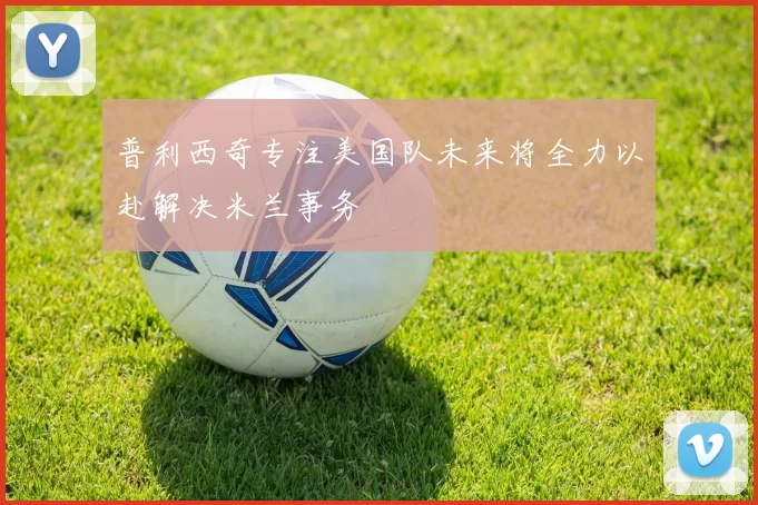 普利西奇专注美国队未来将全力以赴解决米兰事务