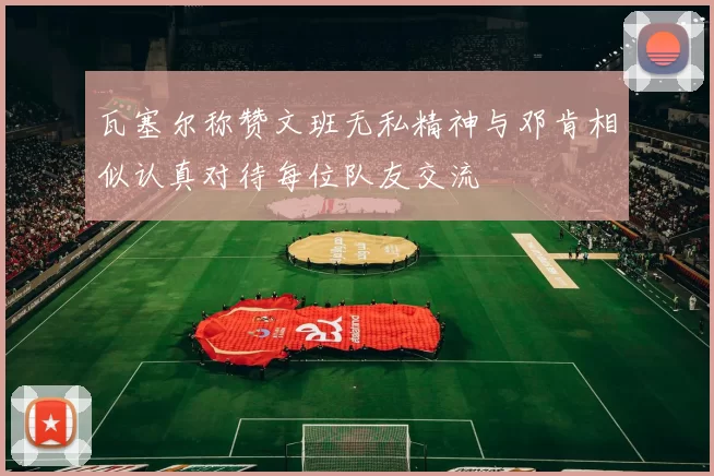 瓦塞尔称赞文班无私精神与邓肯相似认真对待每位队友交流