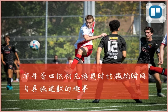 字母哥回忆初见梅奥时的尴尬瞬间与真诚道歉的趣事