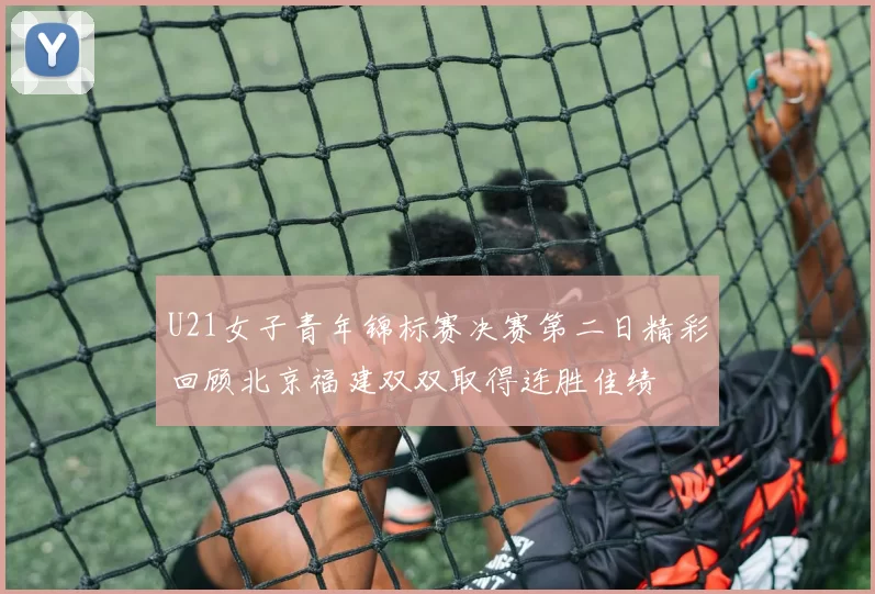U21女子青年锦标赛决赛第二日精彩回顾北京福建双双取得连胜佳绩