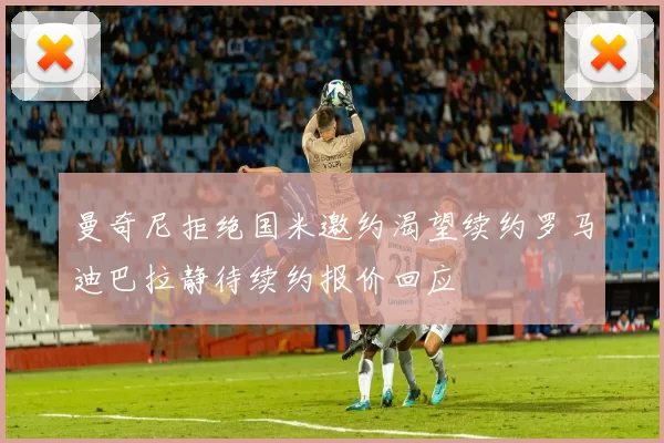 曼奇尼拒绝国米邀约渴望续约罗马迪巴拉静待续约报价回应