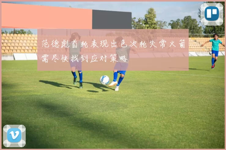 范德彪首轮表现出色次轮失常火箭需尽快找到应对策略