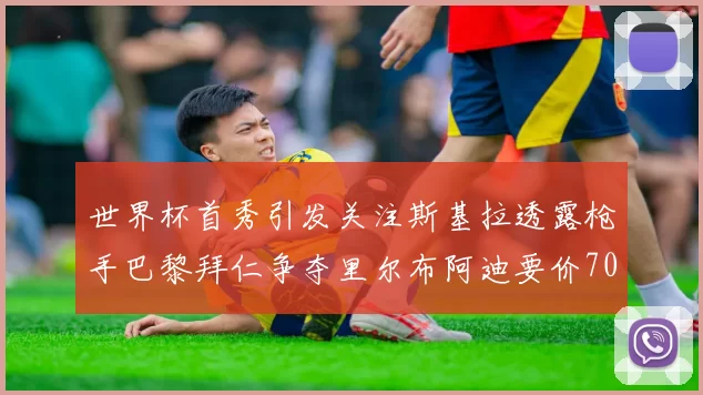 世界杯首秀引发关注斯基拉透露枪手巴黎拜仁争夺里尔布阿迪要价7000万欧