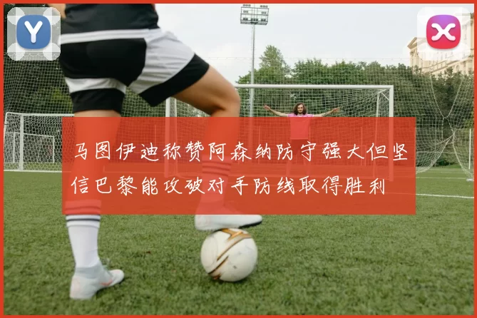 马图伊迪称赞阿森纳防守强大但坚信巴黎能攻破对手防线取得胜利