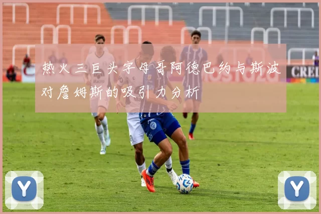 热火三巨头字母哥阿德巴约与斯波对詹姆斯的吸引力分析