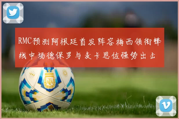 RMC预测阿根廷首发阵容梅西领衔锋线中场德保罗与麦卡恩佐强势出击